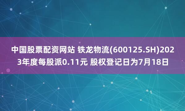中国股票配资网站 铁龙物流(600125.SH)2023年度每股派0.11元 股权登记日为7月18日