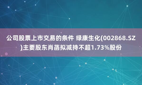 公司股票上市交易的条件 绿康生化(002868.SZ)主要股东肖菡拟减持不超1.73%股份