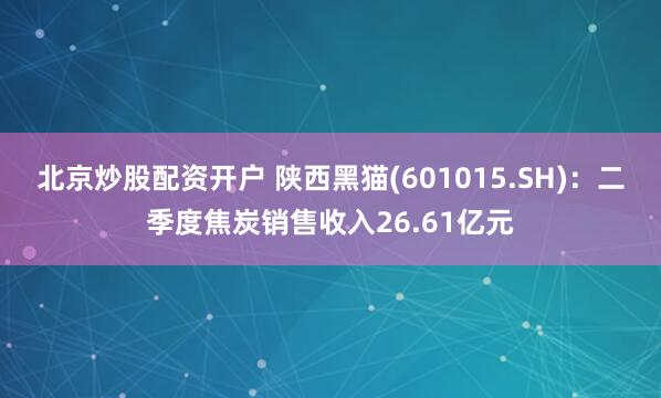 北京炒股配资开户 陕西黑猫(601015.SH)：二季度焦炭销售收入26.61亿元