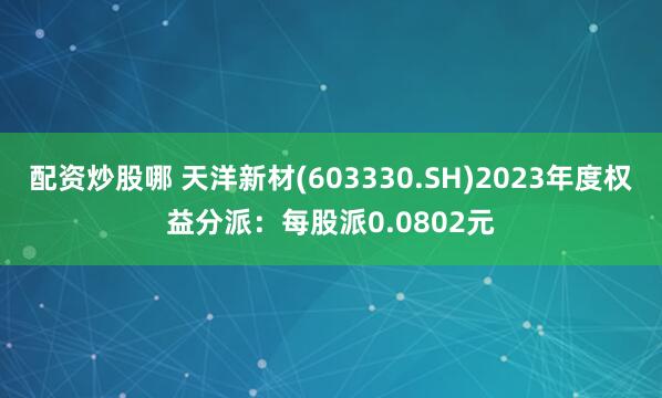 配资炒股哪 天洋新材(603330.SH)2023年度权益分派：每股派0.0802元