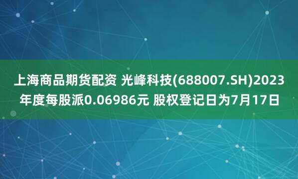 上海商品期货配资 光峰科技(688007.SH)2023年度每股派0.06986元 股权登记日为7月17日