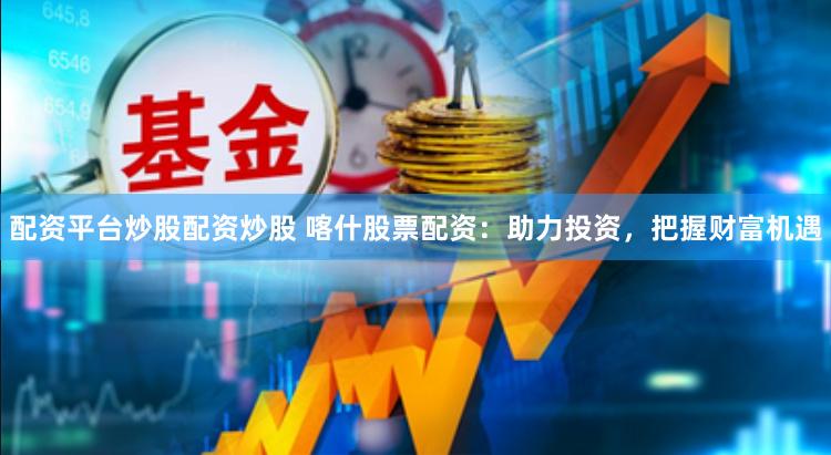 配资平台炒股配资炒股 喀什股票配资：助力投资，把握财富机遇