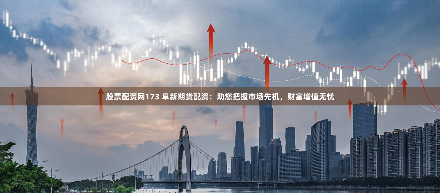 股票配资网173 阜新期货配资：助您把握市场先机，财富增值无忧