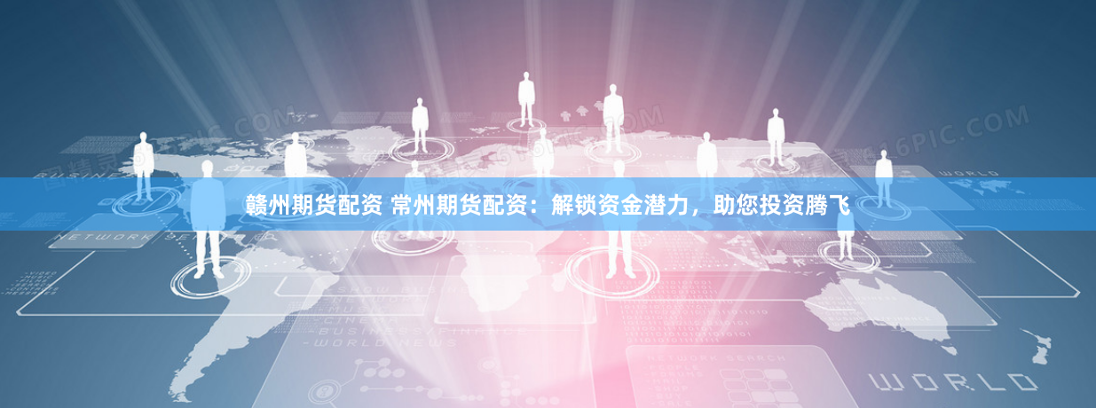 赣州期货配资 常州期货配资：解锁资金潜力，助您投资腾飞